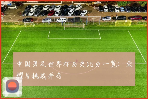 中国男足世界杯历史比分一览：荣耀与挑战并存