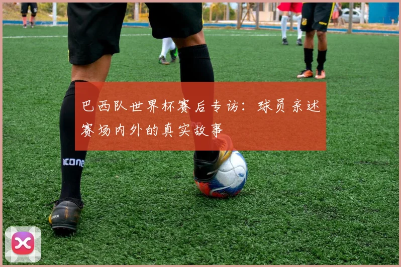 巴西队世界杯赛后专访：球员亲述赛场内外的真实故事