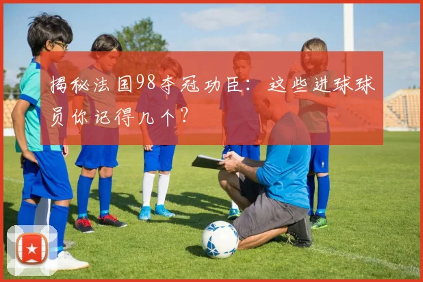 揭秘法国98夺冠功臣：这些进球球员你记得几个？
