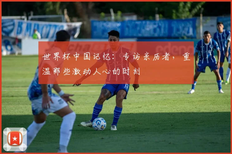 世界杯中国记忆：专访亲历者，重温那些激动人心的时刻
