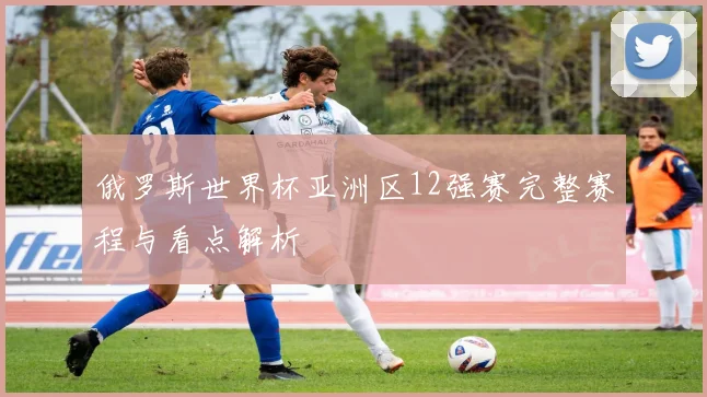 俄罗斯世界杯亚洲区12强赛完整赛程与看点解析